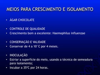 MEIOS PARA CRESCIMENTO E ISOLAMENTO
• ÁGAR CHOCOLATE
• CONTROLE DE QUALIDADE
• Crescimento bom a excelente: Haemophilus influenzae
• CONSERVAÇÃO E VALIDADE
• Conservar de 4 a 10°C por 4 meses.
• INOCULAÇÃO
• Estriar a superfície do meio, usando a técnica de semeadura
para isolamento;
• Incubar a 35ºC por 24 horas.
 