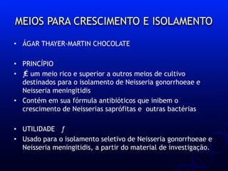 MEIOS PARA CRESCIMENTO E ISOLAMENTO
• ÁGAR THAYER-MARTIN CHOCOLATE
• PRINCÍPIO
• ƒÉ um meio rico e superior a outros meios de cultivo
destinados para o isolamento de Neisseria gonorrhoeae e
Neisseria meningitidis
• Contém em sua fórmula antibióticos que inibem o
crescimento de Neisserias saprófitas e outras bactérias
• UTILIDADE ƒ
• Usado para o isolamento seletivo de Neisseria gonorrhoeae e
Neisseria meningitidis, a partir do material de investigação.
 