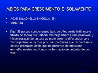 MEIOS PARA CRESCIMENTO E ISOLAMENTO
• ÁGAR SALMONELLA-SHIGELLA (SS)
• PRINCÍPIO
• ƒÁgar SS possue componentes (sais de bile, verde brilhante e
citrato de sódio) que inibem microrganismos Gram positivos. ƒ
A incorporação de lactose ao meio permite diferenciar se o
microrganismo é lactose positiva (bactérias que fermentam a
lactose produzem ácido que na presença do indicador
vermelho neutro resultando na formação de colônias de cor
rosa)
 