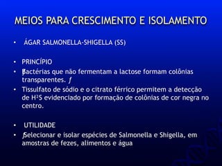 MEIOS PARA CRESCIMENTO E ISOLAMENTO
• ÁGAR SALMONELLA-SHIGELLA (SS)
• PRINCÍPIO
• ƒBactérias que não fermentam a lactose formam colônias
transparentes. ƒ
• Tissulfato de sódio e o citrato férrico permitem a detecção
de H²S evidenciado por formação de colônias de cor negra no
centro.
• UTILIDADE
• ƒSelecionar e isolar espécies de Salmonella e Shigella, em
amostras de fezes, alimentos e água
 