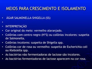 MEIOS PARA CRESCIMENTO E ISOLAMENTO
• ÁGAR SALMONELLA-SHIGELLA (SS)
•
• INTERPRETAÇÃO
• Cor original do meio: vermelho alaranjado.
• Colônias com centro negro (H²S) ou colônias incolores: suspeita
de Salmonella.
• Colônias incolores: suspeita de Shigella spp.
• Colônias cor de rosa ou vermelho: suspeita de Escherichia coli
ou Klebsiella spp.
• As bactérias não fermentadoras de lactose são incolores.
• As bactérias fermentadoras de lactose aparecem na cor rosa.
 