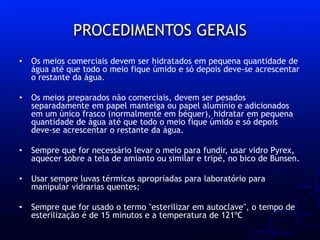 PROCEDIMENTOS GERAIS
• Os meios comerciais devem ser hidratados em pequena quantidade de
água até que todo o meio fique úmido e só depois deve-se acrescentar
o restante da água.
• Os meios preparados não comerciais, devem ser pesados
separadamente em papel manteiga ou papel alumínio e adicionados
em um único frasco (normalmente em béquer), hidratar em pequena
quantidade de água até que todo o meio fique úmido e só depois
deve-se acrescentar o restante da água.
• Sempre que for necessário levar o meio para fundir, usar vidro Pyrex,
aquecer sobre a tela de amianto ou similar e tripé, no bico de Bunsen.
• Usar sempre luvas térmicas apropriadas para laboratório para
manipular vidrarias quentes;
• Sempre que for usado o termo "esterilizar em autoclave", o tempo de
esterilização é de 15 minutos e a temperatura de 121ºC
 