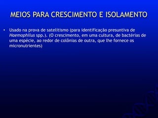 MEIOS PARA CRESCIMENTO E ISOLAMENTO
• Usado na prova de satelitismo (para identificação presuntiva de
Haemophilus spp.). (O crescimento, em uma cultura, de bactérias de
uma espécie, ao redor de colônias de outra, que lhe fornece os
micronutrientes)
 