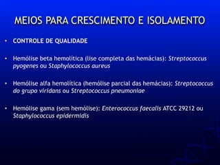 MEIOS PARA CRESCIMENTO E ISOLAMENTO
• CONTROLE DE QUALIDADE
• Hemólise beta hemolítica (lise completa das hemácias): Streptococcus
pyogenes ou Staphylococcus aureus
• Hemólise alfa hemolítica (hemólise parcial das hemácias): Streptococcus
do grupo viridans ou Streptococcus pneumoniae
• Hemólise gama (sem hemólise): Enterococcus faecalis ATCC 29212 ou
Staphylococcus epidermidis
 
