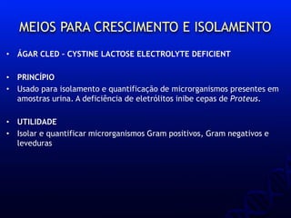 MEIOS PARA CRESCIMENTO E ISOLAMENTO
• ÁGAR CLED – CYSTINE LACTOSE ELECTROLYTE DEFICIENT
• PRINCÍPIO
• Usado para isolamento e quantificação de microrganismos presentes em
amostras urina. A deficiência de eletrólitos inibe cepas de Proteus.
• UTILIDADE
• Isolar e quantificar microrganismos Gram positivos, Gram negativos e
leveduras
 
