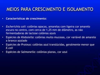 MEIOS PARA CRESCIMENTO E ISOLAMENTO
• Características de crescimento:
• Escherichia coli: colônias opacas, amarelas com ligeira cor amarelo
escuro no centro, com cerca de 1,25 mm de diâmetro, as não
fermentadoras de lactose colônias azuis
• Espécies de Klebsiella: colônias muito mucosas, cor variável de amarelo
a branco azulado
• Espécies de Proteus: colônias azul translúcidas, geralmente menor que
E.coli
• Espécies de Salmonella: colônias planas, cor azul
 