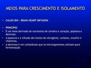 MEIOS PARA CRESCIMENTO E ISOLAMENTO
• CALDO BHI – BRAIN HEART INFUSION
• PRINCÍPIO
• É um meio derivado de nutrientes de cérebro e coração, peptona e
dextrose.
• A peptona e a infusão são fontes de nitrogênio, carbono, enxofre e
vitaminas.
• A dextrose é um carboidrato que os microrganismos utilizam para
fermentação
 