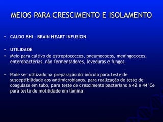 MEIOS PARA CRESCIMENTO E ISOLAMENTO
• CALDO BHI – BRAIN HEART INFUSION
• UTILIDADE
• Meio para cultivo de estreptococcos, pneumococos, meningococos,
enterobactérias, não fermentadores, leveduras e fungos.
• Pode ser utilizado na preparação do inóculo para teste de
susceptibilidade aos antimicrobianos, para realização de teste de
coagulase em tubo, para teste de crescimento bacteriano a 42 e 44°Ce
para teste de motilidade em lâmina
 