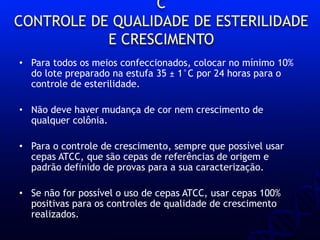 C
CONTROLE DE QUALIDADE DE ESTERILIDADE
E CRESCIMENTO
• Para todos os meios confeccionados, colocar no mínimo 10%
do lote preparado na estufa 35 ± 1°C por 24 horas para o
controle de esterilidade.
• Não deve haver mudança de cor nem crescimento de
qualquer colônia.
• Para o controle de crescimento, sempre que possível usar
cepas ATCC, que são cepas de referências de origem e
padrão definido de provas para a sua caracterização.
• Se não for possível o uso de cepas ATCC, usar cepas 100%
positivas para os controles de qualidade de crescimento
realizados.
 