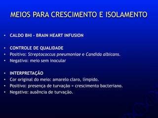 MEIOS PARA CRESCIMENTO E ISOLAMENTO
• CALDO BHI – BRAIN HEART INFUSION
• CONTROLE DE QUALIDADE
• Positivo: Streptococcus pneumoniae e Candida albicans.
• Negativo: meio sem inocular
• INTERPRETAÇÃO
• Cor original do meio: amarelo claro, límpido.
• Positivo: presença de turvação = crescimento bacteriano.
• Negativo: ausência de turvação.
 