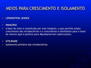 MEIOS PARA CRESCIMENTO E ISOLAMENTO
• LÖWENSTEIN JENSEN
• PRINCÍPIO
• A base do meio é constituída por ovos integrais, o que permite amplo
crescimento das micobactérias e o crescimento é satisfatório para o teste
de niacina (que é positivo para Mycobacterium tuberculosis).
• UTILIDADE
• Isolamento primário das micobactérias.
 
