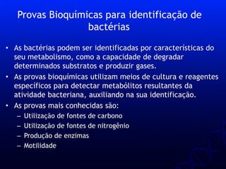 • As bactérias podem ser identificadas por características do
seu metabolismo, como a capacidade de degradar
determinados substratos e produzir gases.
• As provas bioquímicas utilizam meios de cultura e reagentes
específicos para detectar metabólitos resultantes da
atividade bacteriana, auxiliando na sua identificação.
• As provas mais conhecidas são:
– Utilização de fontes de carbono
– Utilização de fontes de nitrogênio
– Produção de enzimas
– Motilidade
Provas Bioquímicas para identificação de
bactérias
 