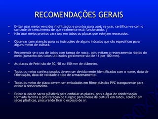 RECOMENDAÇÕES GERAIS
• Evitar usar meios vencidos (liofilizados e prontos para uso); se usar, certificar-se com o
controle de crescimento de que realmente está funcionando. ƒ
• Não usar meios prontos para uso em tubos ou placas que estejam ressecados.
• Observar com atenção para as instruções de alguns inóculos que são específicos para
alguns meios de cultura.
• Recomenda-se o uso de tubos com tampa de rosca, pois evitam o ressecamento rápido do
meio (tamanho dos tubos utilizados geralmente são de 11 por 100 mm).
• As placas de Petri são de 50, 90 ou 150 mm de diâmetro.
• Todos os meios confeccionados devem ser devidamente identificados com o nome, data de
fabricação, data de validade e tipo de armazenamento.
• Todos os meios de placa devem ser embalados em filme plástico PVC transparente para
evitar o ressecamento.
• Evitar o uso de sacos plásticos para embalar as placas, pois a água de condensação
formada facilita a proliferação de fungos; para meios de cultura em tubos, colocar em
sacos plásticos, procurando tirar o excesso de ar.
 