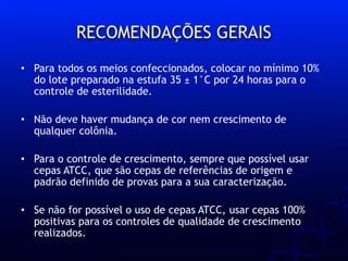 • Para todos os meios confeccionados, colocar no mínimo 10%
do lote preparado na estufa 35 ± 1°C por 24 horas para o
controle de esterilidade.
• Não deve haver mudança de cor nem crescimento de
qualquer colônia.
• Para o controle de crescimento, sempre que possível usar
cepas ATCC, que são cepas de referências de origem e
padrão definido de provas para a sua caracterização.
• Se não for possível o uso de cepas ATCC, usar cepas 100%
positivas para os controles de qualidade de crescimento
realizados.
RECOMENDAÇÕES GERAIS
 
