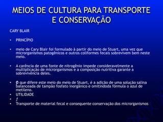 MEIOS DE CULTURA PARA TRANSPORTE
E CONSERVAÇÃO
CARY BLAIR
• PRINCÍPIO
• meio de Cary Blair foi formulado à partir do meio de Stuart, uma vez que
microrganismos patogênicos e outros coliformes fecais sobrevivem bem neste
meio.
• A carência de uma fonte de nitrogênio impede consideravelmente a
multiplicação de microrganismos e a composição nutritiva garante a
sobrevivência deles.
• ƒO que difere este meio do meio de Stuart, é a adição de uma solução salina
balanceada de tampão fosfato inorgânico e omitindoda fórmula o azul de
metileno.
• UTILIDADE
• ƒ
• Transporte de material fecal e consequente conservação dos microrganismos
 