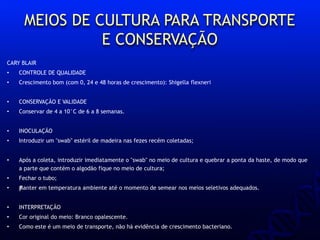 MEIOS DE CULTURA PARA TRANSPORTE
E CONSERVAÇÃO
CARY BLAIR
• CONTROLE DE QUALIDADE
• Crescimento bom (com 0, 24 e 48 horas de crescimento): Shigella flexneri
• CONSERVAÇÃO E VALIDADE
• Conservar de 4 a 10°C de 6 a 8 semanas.
• INOCULAÇÃO
• Introduzir um "swab" estéril de madeira nas fezes recém coletadas;
• Após a coleta, introduzir imediatamente o "swab" no meio de cultura e quebrar a ponta da haste, de modo que
a parte que contém o algodão fique no meio de cultura;
• Fechar o tubo;
• ƒManter em temperatura ambiente até o momento de semear nos meios seletivos adequados.
• INTERPRETAÇÃO
• Cor original do meio: Branco opalescente.
• Como este é um meio de transporte, não há evidência de crescimento bacteriano.
 