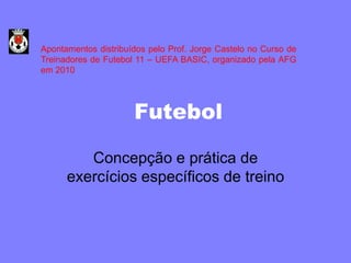 Apontamentos distribuídos pelo Prof. Jorge Castelo no Curso de
Treinadores de Futebol 11 – UEFA BASIC, organizado pela AFG
em 2010




                      Futebol

         Concepção e prática de
      exercícios específicos de treino
 