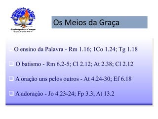 Os Meios da Graça
O ensino da Palavra - Rm 1.16; 1Co 1.24; Tg 1.18
 O batismo - Rm 6.2-5; Cl 2.12; At 2.38; Cl 2.12
 A oração uns pelos outros - At 4.24-30; Ef 6.18
 A adoração - Jo 4.23-24; Fp 3.3; At 13.2
 