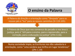 O ensino da Palavra
Numa sociedade ímpia, as Escrituras nos dão sabedoria e
orientação, como "uma candeia que brilha em lugar tenebroso"
(2Pe 1.19)
A Palavra de Deus que nos convence do pecado e nos leva à
justiça, pois é "útil para o ensino, para a repreensão, para a
correção, para a educação na justiça" (2Tm 3.16).
A Palavra dá direção e orientação como "lâmpada" para os
nossos pés e "luz" para os nossos caminhos (SI 119.105).
 
