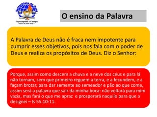 A Palavra de Deus não é fraca nem impotente para
cumprir esses objetivos, pois nos fala com o poder de
Deus e realiza os propósitos de Deus. Diz o Senhor:
Porque, assim como descem a chuva e a neve dos céus e para lá
não tornam, sem que primeiro reguem a terra, e a fecundem, e a
façam brotar, para dar semente ao semeador e pão ao que come,
assim será a palavra que sair da minha boca: não voltará para mim
vazia, mas fará o que me apraz e prosperará naquilo para que a
designei – Is 55.10-11.
O ensino da Palavra
 