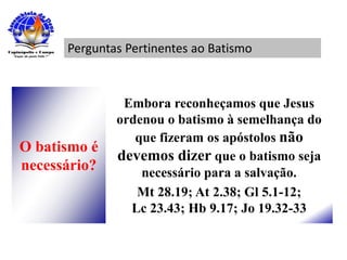 Perguntas Pertinentes ao Batismo
O batismo é
necessário?
Embora reconheçamos que Jesus
ordenou o batismo à semelhança do
que fizeram os apóstolos não
devemos dizer que o batismo seja
necessário para a salvação.
Mt 28.19; At 2.38; Gl 5.1-12;
Lc 23.43; Hb 9.17; Jo 19.32-33
 