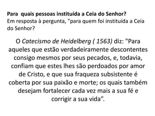 Para quais pessoas instituída a Ceia do Senhor?
Em resposta à pergunta, "para quem foi instituída a Ceia
do Senhor?
O Catecismo de Heidelberg ( 1563) diz: "Para
aqueles que estão verdadeiramente descontentes
consigo mesmos por seus pecados, e, todavia,
confiam que estes lhes são perdoados por amor
de Cristo, e que sua fraqueza subsistente é
coberta por sua paixão e morte; os quais também
desejam fortalecer cada vez mais a sua fé e
corrigir a sua vida”.
 
