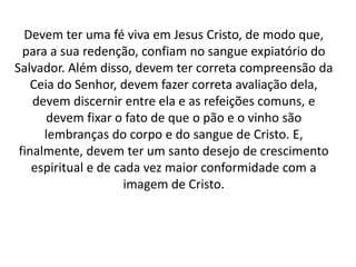 Devem ter uma fé viva em Jesus Cristo, de modo que,
para a sua redenção, confiam no sangue expiatório do
Salvador. Além disso, devem ter correta compreensão da
Ceia do Senhor, devem fazer correta avaliação dela,
devem discernir entre ela e as refeições comuns, e
devem fixar o fato de que o pão e o vinho são
lembranças do corpo e do sangue de Cristo. E,
finalmente, devem ter um santo desejo de crescimento
espiritual e de cada vez maior conformidade com a
imagem de Cristo.
 