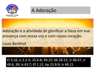 A Adoração
Adoração é a atividade de glorificar a Deus em sua
presença com nossa voz e com nosso coração.
Louis Berkhof
Cl 3.16; Is 2.2-4; 25.6-8; 49.22; 66.18-21; Jr 48.47; Jr
49.6, 39; Is 43.7; Ef 1.12; Ap 22.8-9; Is 48.11
 