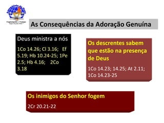 As Consequências da Adoração Genuína
Deus ministra a nós
1Co 14.26; Cl 3.16; Ef
5.19; Hb 10.24-25; 1Pe
2.5; Hb 4.16; 2Co
3.18
Os inimigos do Senhor fogem
2Cr 20.21-22
Os descrentes sabem
que estão na presença
de Deus
1Co 14.23; 14.25; At 2.11;
1Co 14.23-25
 