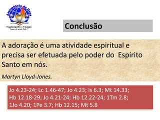 Conclusão
A adoração é uma atividade espiritual e
precisa ser efetuada pelo poder do Espírito
Santo em nós.
Martyn Lloyd-Jones.
Jo 4.23-24; Lc 1.46-47; Jo 4.23; Is 6.3; Mt 14.33;
Hb 12.18-29; Jo 4.21-24; Hb 12.22-24; 1Tm 2.8;
1Jo 4.20; 1Pe 3.7; Hb 12.15; Mt 5.8
 