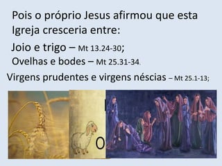 Pois o próprio Jesus afirmou que esta
Igreja cresceria entre:
Virgens prudentes e virgens néscias – Mt 25.1-13;
Ovelhas e bodes – Mt 25.31-34.
Joio e trigo – Mt 13.24-30;
 