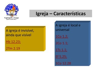 Igreja – Características
A igreja é invisível,
ainda que visível
Hb 12.23;
2Tm 2.19
A igreja é local e
universal
1Co 1.2;
2Co 1.1;
1Ts 1.1;
Ef 5.25;
1Co 12.28
 
