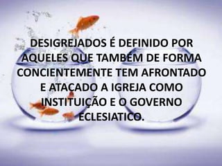 DESIGREJADOS É DEFINIDO POR
AQUELES QUE TAMBÉM DE FORMA
CONCIENTEMENTE TEM AFRONTADO
E ATACADO A IGREJA COMO
INSTITUIÇÃO E O GOVERNO
ECLESIATICO.
 