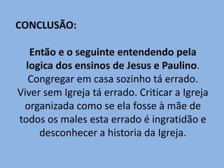 CONCLUSÃO:
Então e o seguinte entendendo pela
logica dos ensinos de Jesus e Paulino.
Congregar em casa sozinho tá errado.
Viver sem Igreja tá errado. Criticar a Igreja
organizada como se ela fosse à mãe de
todos os males esta errado é ingratidão e
desconhecer a historia da Igreja.
 