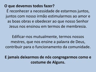 O que devemos todos fazer?
É reconhecer a necessidade de estarmos juntos,
juntos com nosso irmão estimularmos ao amor e
as boas obras e obedecer ao que nosso Senhor
Jesus nos ensinou em termos de membresia.
Edificar-nos mutualmente, termos nossos
mestres, que nos ensine a palavra de Deus,
contribuir para o funcionamento da comunidade.
E jamais deixarmos de nós congregarmos como e
costume de Alguns.
 