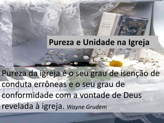 Pureza e Unidade na Igreja
Pureza da igreja é o seu grau de isenção de
conduta errôneas e o seu grau de
conformidade com a vontade de Deus
revelada à igreja. Wayne Grudem
 