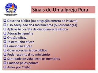 Sinais de Uma Igreja Pura
 Doutrina bíblica (ou pregação correta da Palavra)
 Uso adequado dos sacramentos (ou ordenanças)
 Aplicação correta da disciplina eclesiástica
 Adoração genuína
 Oração eficaz
 Testemunho eficaz
 Comunhão eficaz
 Governo eclesiástico bíblico
 Poder espiritual no ministério
 Santidade de vida entre os membros
 Cuidado pelos pobres
 Amor por Cristo
 