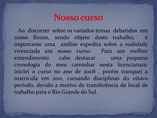 Ao discorrer sobre os variados temas debatidos em
nosso fórum, sendo objeto deste trabalho, é
importante uma análise expedita sobre a realidade
vivenciada em nosso curso. Para um melhor
entendimento cabe destacar uma pequena
cronologia do meu caminhar nesta licenciatura:
iniciei o curso no ano de 2008 , porém tranquei a
matrícula em 2011, cursando disciplinas do oitavo
período, devido a motivo de transferência de local de
trabalho para o Rio Grande do Sul.
 