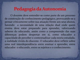 O docente deve entender-se como parte de um processo
de construção do conhecimento pedagógico, provocando-se a
pensar criticamente sobre sua atuação frente aos seus alunos,
havendo a necessidade de uma relação dual onde quem
ensina deve estar preparado para aprender, valorizando
saberes do educando, assim como a compreensão das suas
diferenças podem despertar em si, como educador a
capacidade de perceber e contextualizar cada teoria estudada,
a realidade vivida do discente. O educador deve refletir sobre
uma real interdependência entre ensinar e aprender, entre
educador e educando, entre os sujeitos e o conhecimento.
 
