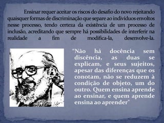 “Não há docência sem
discência, as duas se
explicam, e seus sujeitos,
apesar das diferenças que os
conotam, não se reduzem à
condição de objeto, um do
outro. Quem ensina aprende
ao ensinar, e quem aprende
ensina ao aprender"
 