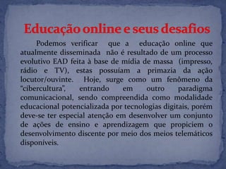 Podemos verificar que a educação online que
atualmente disseminada não é resultado de um processo
evolutivo EAD feita à base de mídia de massa (impresso,
rádio e TV), estas possuíam a primazia da ação
locutor/ouvinte. Hoje, surge como um fenômeno da
“cibercultura”, entrando em outro paradigma
comunicacional, sendo compreendida como modalidade
educacional potencializada por tecnologias digitais, porém
deve-se ter especial atenção em desenvolver um conjunto
de ações de ensino e aprendizagem que propiciem o
desenvolvimento discente por meio dos meios telemáticos
disponíveis.
 