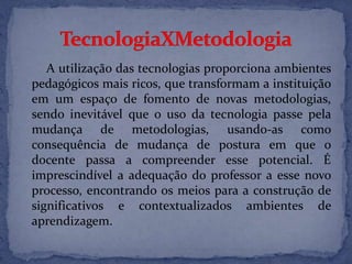A utilização das tecnologias proporciona ambientes
pedagógicos mais ricos, que transformam a instituição
em um espaço de fomento de novas metodologias,
sendo inevitável que o uso da tecnologia passe pela
mudança de metodologias, usando-as como
consequência de mudança de postura em que o
docente passa a compreender esse potencial. É
imprescindível a adequação do professor a esse novo
processo, encontrando os meios para a construção de
significativos e contextualizados ambientes de
aprendizagem.
 