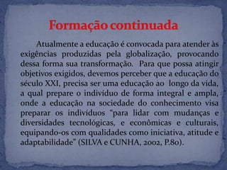 Atualmente a educação é convocada para atender às
exigências produzidas pela globalização, provocando
dessa forma sua transformação. Para que possa atingir
objetivos exigidos, devemos perceber que a educação do
século XXI, precisa ser uma educação ao longo da vida,
a qual prepare o indivíduo de forma integral e ampla,
onde a educação na sociedade do conhecimento visa
preparar os indivíduos “para lidar com mudanças e
diversidades tecnológicas, e econômicas e culturais,
equipando-os com qualidades como iniciativa, atitude e
adaptabilidade” (SILVA e CUNHA, 2002, P.80).
 