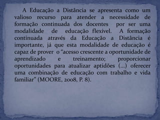 A Educação a Distância se apresenta como um
valioso recurso para atender a necessidade de
formação continuada dos docentes por ser uma
modalidade de educação flexível. A formação
continuada através da Educação a Distância é
importante, já que esta modalidade de educação é
capaz de prover o “acesso crescente a oportunidade de
aprendizado e treinamento; proporcionar
oportunidades para atualizar aptidões (...) oferecer
uma combinação de educação com trabalho e vida
familiar” (MOORE, 2008, P. 8).
 