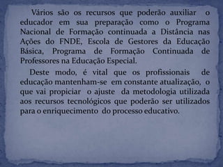 Vários são os recursos que poderão auxiliar o
educador em sua preparação como o Programa
Nacional de Formação continuada a Distância nas
Ações do FNDE, Escola de Gestores da Educação
Básica, Programa de Formação Continuada de
Professores na Educação Especial.
Deste modo, é vital que os profissionais de
educação mantenham-se em constante atualização, o
que vai propiciar o ajuste da metodologia utilizada
aos recursos tecnológicos que poderão ser utilizados
para o enriquecimento do processo educativo.
 