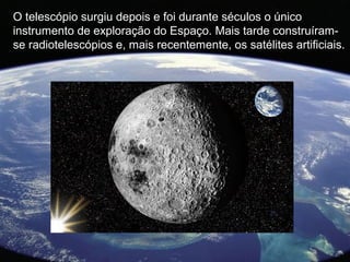 O telescópio surgiu depois e foi durante séculos o único
instrumento de exploração do Espaço. Mais tarde construíram-
se radiotelescópios e, mais recentemente, os satélites artificiais.
 