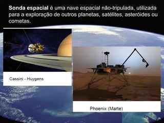 Sonda espacial é uma nave espacial não-tripulada, utilizada
para a exploração de outros planetas, satélites, asteróides ou
cometas.
 