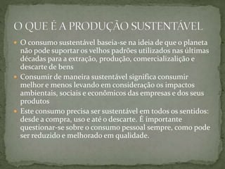  O consumo sustentável baseia-se na ideia de que o planeta 
não pode suportar os velhos padrões utilizados nas últimas 
décadas para a extração, produção, comercializalição e 
descarte de bens 
 Consumir de maneira sustentável significa consumir 
melhor e menos levando em consideração os impactos 
ambientais, sociais e econômicos das empresas e dos seus 
produtos 
 Este consumo precisa ser sustentável em todos os sentidos: 
desde a compra, uso e até o descarte. É importante 
questionar-se sobre o consumo pessoal sempre, como pode 
ser reduzido e melhorado em qualidade. 
 