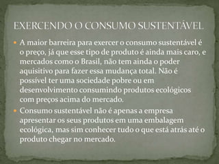  A maior barreira para exercer o consumo sustentável é 
o preço, já que esse tipo de produto é ainda mais caro, e 
mercados como o Brasil, não tem ainda o poder 
aquisitivo para fazer essa mudança total. Não é 
possível ter uma sociedade pobre ou em 
desenvolvimento consumindo produtos ecológicos 
com preços acima do mercado. 
 Consumo sustentável não é apenas a empresa 
apresentar os seus produtos em uma embalagem 
ecológica, mas sim conhecer tudo o que está atrás até o 
produto chegar no mercado. 
 