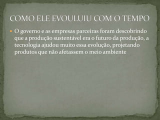  O governo e as empresas parceiras foram descobrindo 
que a produção sustentável era o futuro da produção, a 
tecnologia ajudou muito essa evolução, projetando 
produtos que não afetassem o meio ambiente 
 